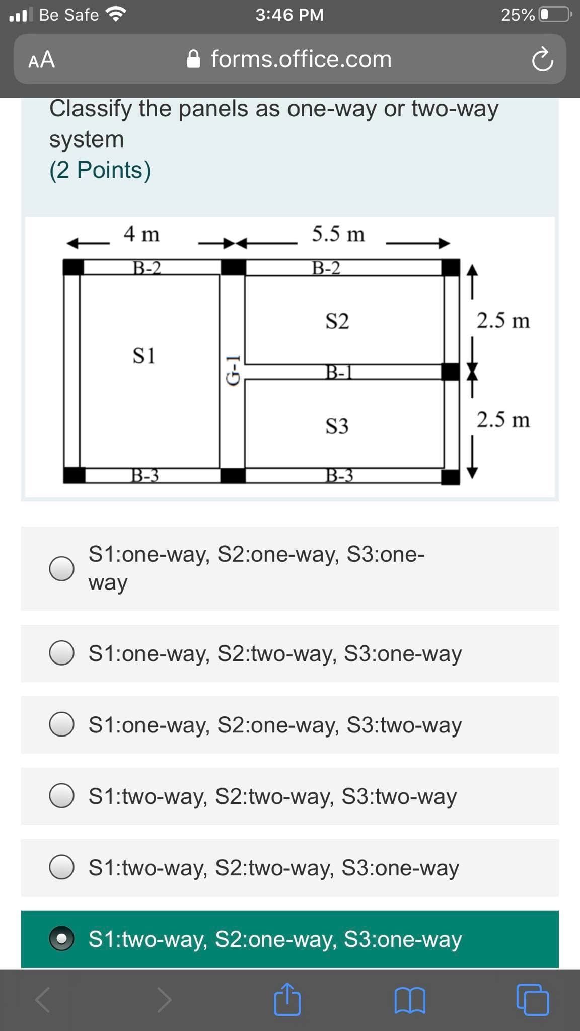 Classify the panels as one-way or two-way
system
(2 Points)
4 m
5.5 m
B-2
B-2
S2
2.5 m
S1
B-1
S3
2.5 m
B-3
B-3
S1:one-way, S2:one-way, S3:one-
way
S1:one-way, S2:two-way, S3:one-way
S1:one-way, S2:one-way, S3:two-way
S1:two-way, S2:two-way, S3:two-way
S1:two-way, S2:two-way, S3:one-way
S1:two-way, S2:one-way, S3:one-way
G-1
