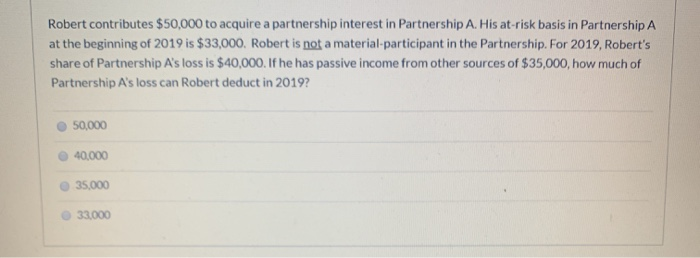 Robert contributes $50,000 to acquire a partnership interest in Partnership A. His at-risk basis in Partnership A
at the beginning of 2019 is $33,000. Robert is not a material-participant in the Partnership. For 2019, Robert's
share of Partnership A's loss is $40,000. If he has passive income from other sources of $35,000, how much of
Partnership A's loss can Robert deduct in 2019?
50,000
40,000
35,000
33,000
