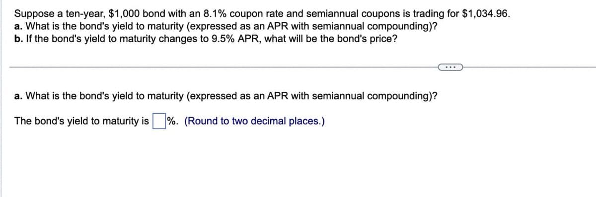 Suppose a ten-year, $1,000 bond with an 8.1% coupon rate and semiannual coupons is trading for $1,034.96.
a. What is the bond's yield to maturity (expressed as an APR with semiannual compounding)?
b. If the bond's yield to maturity changes to 9.5% APR, what will be the bond's price?
a. What is the bond's yield to maturity (expressed as an APR with semiannual compounding)?
The bond's yield to maturity is%. (Round to two decimal places.)