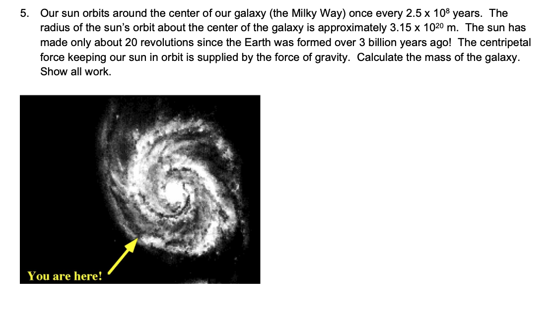 5. Our sun orbits around the center of our galaxy (the Milky Way) once every 2.5 x 108 years. The
radius of the sun's orbit about the center of the galaxy is approximately 3.15 x 102⁰ m. The sun has
made only about 20 revolutions since the Earth was formed over 3 billion years ago! The centripetal
force keeping our sun in orbit is supplied by the force of gravity. Calculate the mass of the galaxy.
Show all work.
You are here!