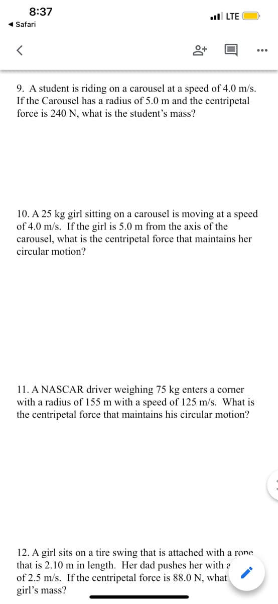 8:37
ull LTE
1 Safari
9. A student is riding on a carousel at a speed of 4.0 m/s.
If the Carousel has a radius of 5.0 m and the centripetal
force is 240 N, what is the student's mass?
10. A 25 kg girl sitting on a carousel is moving at a speed
of 4.0 m/s. If the girl is 5.0 m from the axis of the
carousel, what is the centripetal force that maintains her
circular motion?
11. A NASCAR driver weighing 75 kg enters a corner
with a radius of 155 m with a speed of 125 m/s. What is
the centripetal force that maintains his circular motion?
12. A girl sits on a tire swing that is attached with a rone
that is 2.10 m in length. Her dad pushes her with a
of 2.5 m/s. If the centripetal force is 88.0 N, what
girl's mass?
