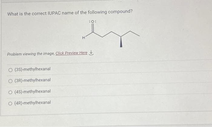 What is the correct IUPAC name of the following compound?
(3S)-methylhexanal
O (3R)-methylhexanal
O (4S)-methylhexanal
O (4R)-methylhexanal
en
H
Problem viewing the image. Click Preview Here
:O: