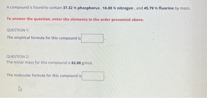 A compound is found to contain 37.32 % phosphorus, 16.88 % nitrogen, and 45.79 % fluorine by mass.
To answer the question, enter the elements in the order presented above.
QUESTION 1:
The empirical formula for this compound is
QUESTION 2:
The molar mass for this compound is 82.98 g/mol.
The molecular formula for this compound is