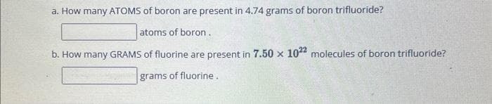 a. How many ATOMS of boron are present in 4.74 grams of boron trifluoride?
atoms of boron.
b. How many GRAMS of fluorine are present in 7.50 x 1022 molecules of boron trifluoride?
grams of fluorine.