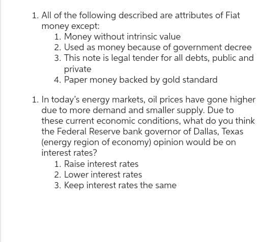 1. All of the following described are attributes of Fiat
money except:
1. Money without intrinsic value
2. Used as money because of government decree
3. This note is legal tender for all debts, public and
private
4. Paper money backed by gold standard
1. In today's energy markets, oil prices have gone higher
due to more demand and smaller supply. Due to
these current economic conditions, what do you think
the Federal Reserve bank governor of Dallas, Texas
(energy region of economy) opinion would be on
interest rates?
1. Raise interest rates
2. Lower interest rates
3. Keep interest rates the same