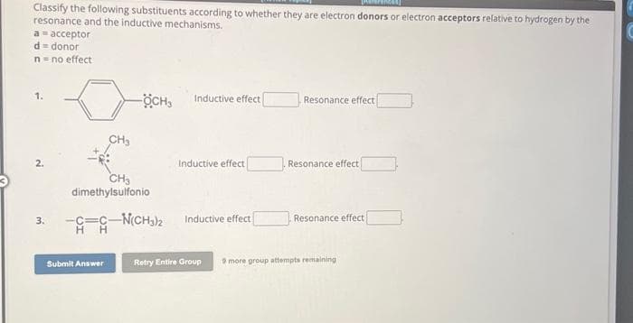 Classify the following substituents according to whether they are electron donors
resonance and the inductive mechanisms.
a = acceptor
d = donor
n = no effect
3.
CH₂
-ÖCHS
CH3
dimethylsulfonio
Submit Answer
-C=C-N(CH3)2
HH
Inductive effect
Inductive effect
Inductive effect
Resonance effect
Resonance effect
Resonance effect
Retry Entire Group 9 more group attempts remaining
electron acceptors relative to hydrogen by the