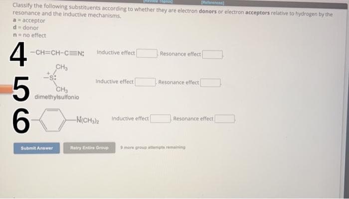 References)
Classify the following substituents according to whether they are electron donors or electron acceptors relative to hydrogen by the
resonance and the inductive mechanisms.
a = acceptor
d = donor
n = no effect
4
5
60
-CH=CH-C=N;
CH₂
CH₂
dimethylsulfonio
Submit Answer
Inductive effect
Inductive effect
-N(CH₂)2 Inductive effect
Resonance effect
Resonance effect
Resonance effect
Retry Entire Group 9 more group attempts remaining