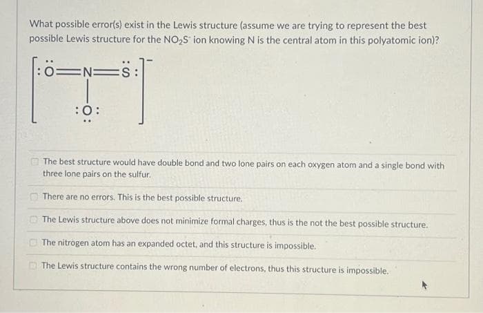 What possible error(s) exist in the Lewis structure (assume we are trying to represent the best
possible Lewis structure for the NO₂S ion knowing N is the central atom in this polyatomic ion)?
[:ö==S:
N=
CO
:O:
The best structure would have double bond and two lone pairs on each oxygen atom and a single bond with
three lone pairs on the sulfur.
There are no errors. This is the best possible structure.
The Lewis structure above does not minimize formal charges, thus is the not the best possible structure.
The nitrogen atom has an expanded octet, and this structure is impossible.
The Lewis structure contains the wrong number of electrons, thus this structure is impossible.