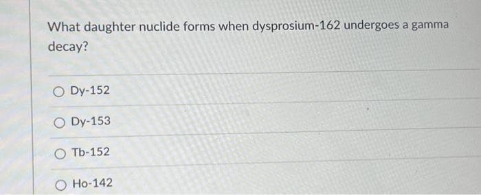 What daughter nuclide forms when dysprosium-162 undergoes a gamma
decay?
O Dy-152
O Dy-153
OTb-152
Ho-142