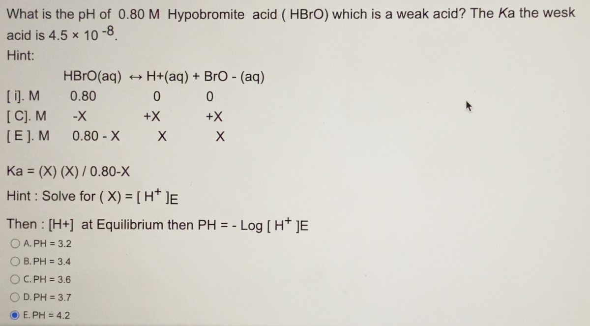 What is the pH of 0.80 M Hypobromite acid (HBrO) which is a weak acid? The Ka the wesk
acid is 4.5 × 10 -8.
Hint:
[i]. M
[C]. M
[E]. M
HBrO(aq)
0.80
-X
0.80 - X
H+ (aq) + BrO - (aq)
0
0
+X
+X
Ka (X) (X) / 0.80-X
=
Hint: Solve for (X) = [H*]E
X
Then : [H+] at Equilibrium then PH = - Log [H* JE
A. PH = 3.2
B. PH = 3.4
C.PH = 3.6
D.PH = 3.7
E.PH = 4.2