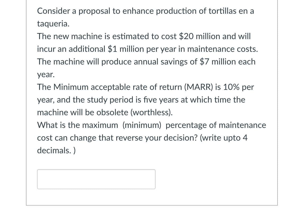 Consider a proposal to enhance production of tortillas en a
taqueria.
The new machine is estimated to cost $20 million and will
incur an additional $1 million per year in maintenance costs.
The machine will produce annual savings of $7 million each
year.
The Minimum acceptable rate of return (MARR) is 10% per
year, and the study period is five years at which time the
machine will be obsolete (worthless).
What is the maximum (minimum) percentage of maintenance
cost can change that reverse your decision? (write upto 4
decimals.)