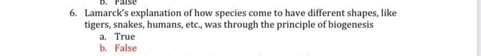 6. Lamarck's explanation of how species come to have different shapes, like
tigers, snakes, humans, etc., was through the principle of biogenesis
a. True
b. False