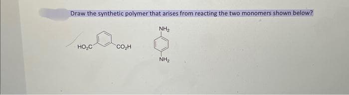 Draw the synthetic polymer that arises from reacting the two monomers shown below?
NH₂
HO₂C
CO₂H
NH₂