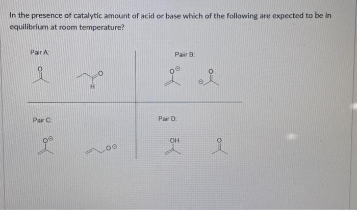 In the presence of catalytic amount of acid or base which of the following are expected to be in
equilibrium at room temperature?
Pair A
Pair C
9⁰
H
LOO
Pair B:
i i
Pair D
OH
i