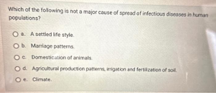 Which of the following is not a major cause of spread of infectious diseases in human
populations?
O a. A settled life style.
O b. Marriage patterns.
Oc. Domestication of animals
O d. Agricultural production patterns, irrigation and fertilization of soil.
Oe. Climate.