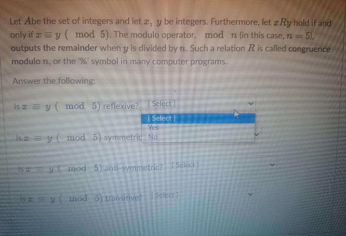 Let Abe the set of integers and let x, y be integers. Furthermore, let Ry hold if and
only if a = y(mod 5). The modulo operator, mod n (in this case, n = = 5),
outputs the remainder when y is divided by n. Such a relation R is called congruence
modulo n, or the '%' symbol in many computer programs.
Answer the following:
Is a = y( mod 5) reflexive?
Select]
Select]
Yes
Is a = y( mod 5) symmetric No
Is a = y(mod 5) anti-symmetric? [Select]
Isa = y( mod 5) transitive?
Select]