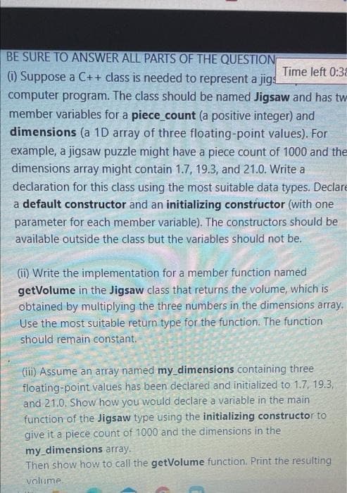BE SURE TO ANSWER ALL PARTS OF THE QUESTION
(i) Suppose a C++ class is needed to represent a jigs
Time left 0:38
computer program. The class should be named Jigsaw and has tw
member variables for a piece_count (a positive integer) and
dimensions (a 1D array of three floating-point values). For
example, a jigsaw puzzle might have a piece count of 1000 and the
dimensions array might contain 1.7, 19.3, and 21.0. Write a
declaration for this class using the most suitable data types. Declare
a default constructor and an initializing constructor (with one
parameter for each member variable). The constructors should be
available outside the class but the variables should not be.
(ii) Write the implementation for a member function named
getVolume in the Jigsaw class that returns the volume, which is
obtained by multiplying the three numbers in the dimensions array.
Use the most suitable return type for the function. The function
should remain constant.
(iii) Assume an array named my dimensions containing three
floating-point values has been declared and initialized to 1.7, 19.3,
and 21.0. Show how you would declare a variable in the main
function of the Jigsaw type using the initializing constructor to
give it a piece count of 1000 and the dimensions in the
my_dimensions array.
Then show how to call the getVolume function. Print the resulting
volume.

