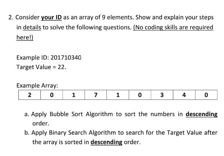 2. Consider your ID as an array of 9 elements. Show and explain your steps
in details to solve the following questions. (No coding skills are required
here!)
Example ID: 201710340
Target Value = 22.
Example Array:
2
1
7
1 0
3
4
a. Apply Bubble Sort Algorithm to sort the numbers in descending
order.
b. Apply Binary Search Algorithm to search for the Target Value after
the array is sorted in descending order.
