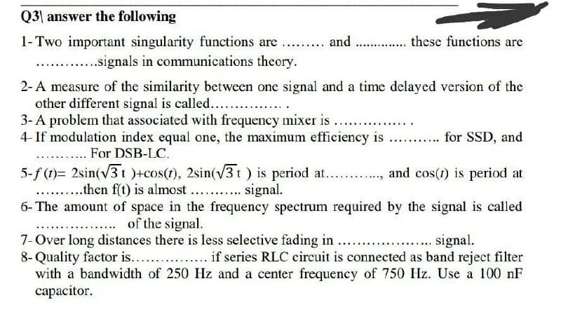 Q3| answer the following
1-Two important singularity functions are
...... and . . these functions are
.signals in communications theory.
2-A measure of the similarity between one signal and a time delayed version of the
other different signal is called...
3- A problem that associated with frequency mixer is
4- If modulation index equal one, the maximum efficiency is
. . For DSB-LC.
5-f (1)= 2sin(v3t )+cos(t), 2sin(v3 t) is period at.. .,
....then f(t) is almost .. . signal.
6- The amount of space in the frequency spectrum required by the signal is called
. . for SSD, and
and cos(1) is period at
of the signal.
7- Over long distances there is less selective fading in
8- Quality factor is...
with a bandwidth of 250 Hz and a center frequency of 750 Hz. Use a 100 nF
capacitor.
... signal.
if series RLC circuit is connected as band reject filter
