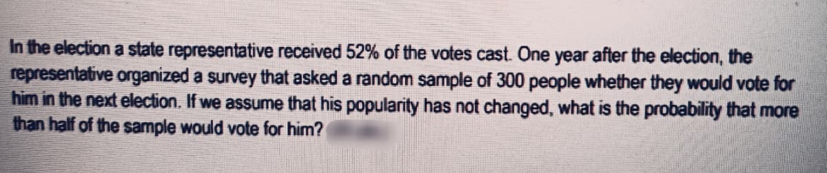 In the election a state representative received 52% of the votes cast. One year after the election, the
representative organized a survey that asked a random sample of 300 people whether they would vote for
him in the next election. If we assume that his popularity has not changed, what is the probability that more
than half of the sample would vote for him?
