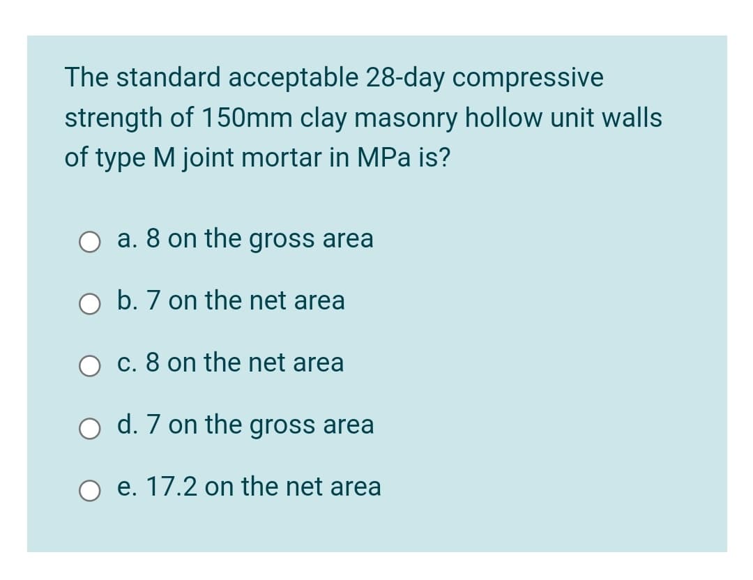 The standard acceptable 28-day compressive
strength of 150mm clay masonry hollow unit walls
of type M joint mortar in MPa is?
a. 8 on the gross area
b. 7 on the net area
c. 8 on the net area
d. 7 on the gross area
e. 17.2 on the net area
