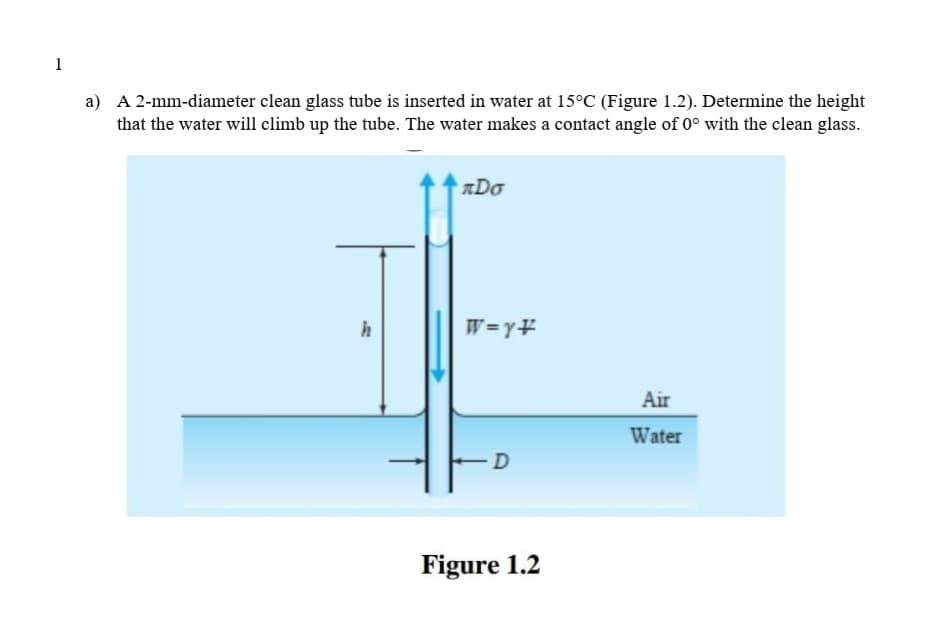 1
a) A 2-mm-diameter clean glass tube is inserted in water at 15°C (Figure 1.2). Determine the height
that the water will climb up the tube. The water makes a contact angle of 0° with the clean glass.
ADo
h
W=y¥
Air
Water
Figure 1.2
