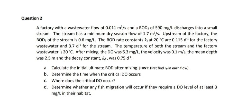 Question 2
A factory with a wastewater flow of 0.011 m/s and a BOD5 of 590 mg/L discharges into a small
stream. The stream has a minimum dry season flow of 1.7 m/s. Upstream of the factory, the
BODS of the stream is 0.6 mg/L. The BOD rate constants ka at 20 °C are 0.115 di for the factory
wastewater and 3.7 d1 for the stream. The temperature of both the stream and the factory
wastewater is 20 °C. After mixing, the DO was 6.3 mg/L, the velocity was 0.1 m/s, the mean depth
was 2.5 m and the decay constant, ka , was 0.75 d.
a. Calculate the initial ultimate BOD after mixing (HINT: First find Lo in each flow).
b. Determine the time when the critical DO occurs
c. Where does the critical DO occur?
d. Determine whether any fish migration will occur if they require a DO level of at least 3
mg/L in their habitat.
