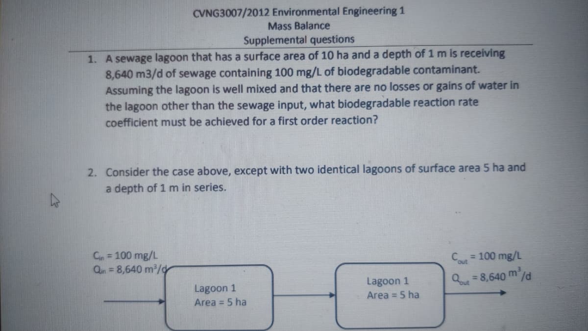CVNG3007/2012 Environmental Engineering 1
Mass Balance
Supplemental questions
1. A sewage lagoon that has a surface area of 10 ha and a depth of 1 m is receiving
8,640 m3/d of sewage containing 100 mg/L of biodegradable contaminant.
Assuming the lagoon is well mixed and that there are no losses or gains of water in
the lagoon other than the sewage input, what biodegradable reaction rate
coefficient must be achieved for a first order reaction?
2. Consider the case above, except with two identical lagoons of surface area 5 ha and
a depth of 1 m in series.
Cn= 100 mg/L
Qn = 8,640 m/
Cout
= 100 mg/L
Q=8,640 m/d
Lagoon 1
Area = 5 ha
Lagoon 1
Area = 5 ha
