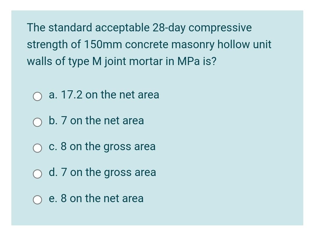 The standard acceptable 28-day compressive
strength of 150mm concrete masonry hollow unit
walls of type M joint mortar in MPa is?
a. 17.2 on the net area
b. 7 on the net area
c. 8 on the gross area
d. 7 on the gross area
e. 8 on the net area
