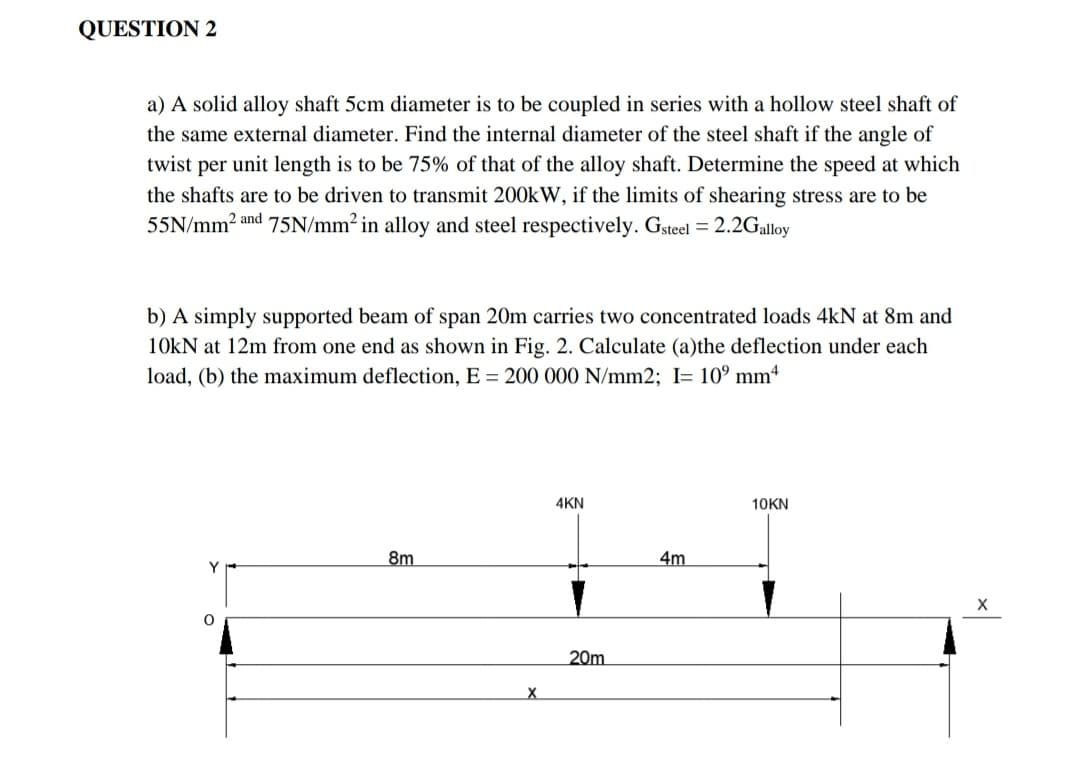 QUESTION 2
a) A solid alloy shaft 5cm diameter is to be coupled in series with a hollow steel shaft of
the same external diameter. Find the internal diameter of the steel shaft if the angle of
twist per unit length is to be 75% of that of the alloy shaft. Determine the speed at which
the shafts are to be driven to transmit 200kW, if the limits of shearing stress are to be
55N/mm2 and 75N/mm² in alloy and steel respectively. Gsteel = 2.2Galloy
b) A simply supported beam of span 20m carries two concentrated loads 4kN at 8m and
10kN at 12m from one end as shown in Fig. 2. Calculate (a)the deflection under each
load, (b) the maximum deflection, E = 200 000 N/mm2; I= 10° mmª
4KN
10KN
8m
4m
Y
20m
