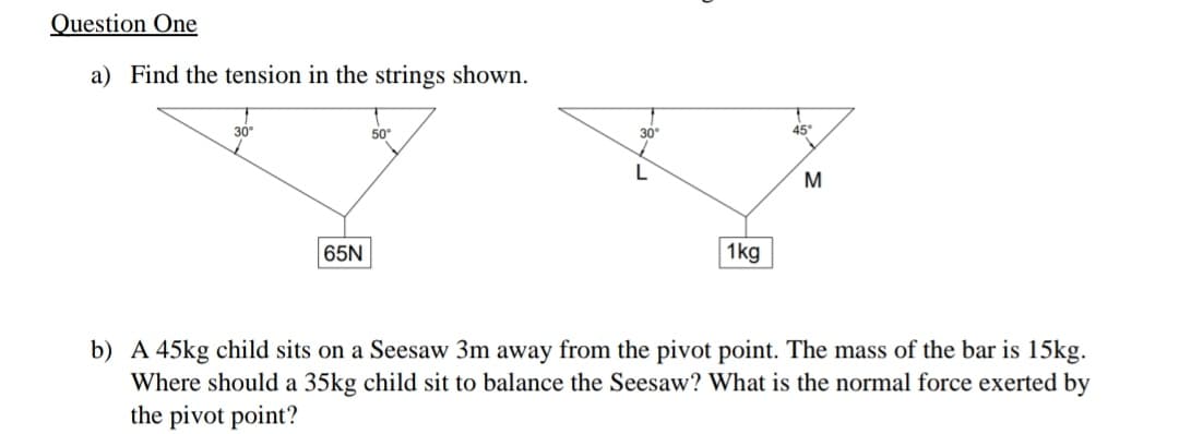 Question One
a) Find the tension in the strings shown.
30
50°
30
45°
65N
1kg
b) A 45kg child sits on a Seesaw 3m away from the pivot point. The mass of the bar is 15kg.
Where should a 35kg child sit to balance the Seesaw? What is the normal force exerted by
the pivot point?
