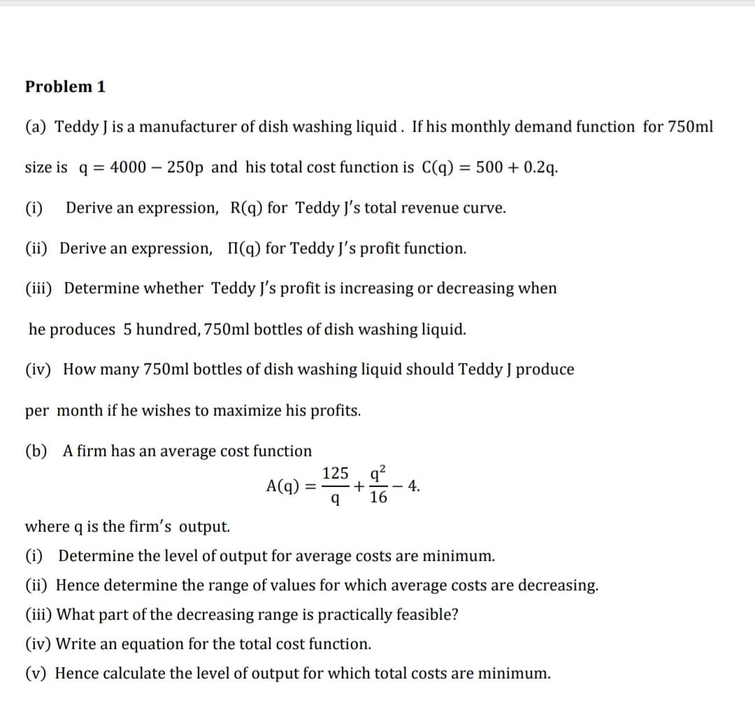 Problem 1
(a) Teddy J is a manufacturer of dish washing liquid. If his monthly demand function for 750ml
size is q = 4000 – 250p and his total cost function is C(q)
500 + 0.2q.
-
(i)
Derive an expression, R(q) for Teddy J's total revenue curve.
(ii) Derive an expression, II(q) for Teddy J's profit function.
(iii) Determine whether Teddy J's profit is increasing or decreasing when
he produces 5 hundred, 750ml bottles of dish washing liquid.
(iv) How many 750ml bottles of dish washing liquid should Teddy J produce
per month if he wishes to maximize his profits.
(b) A firm has an average cost function
125. q?
A(q)
+
4.
16
where q is the firm's output.
(i) Determine the level of output for average costs are minimum.
(ii) Hence determine the range of values for which average costs are decreasing.
(iii) What part of the decreasing range is practically feasible?
(iv) Write an equation for the total cost function.
(v) Hence calculate the level of output for which total costs are minimum.
