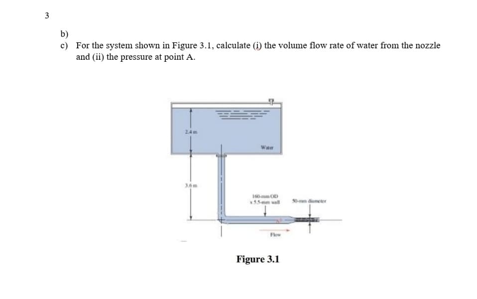 b)
c) For the system shown in Figure 3.1, calculate (i) the volume flow rate of water from the nozzle
and (ii) the pressure at point A.
24m
Water
3.6m
160-mm OD
55mm wall
0-mm diameter
Flow
Figure 3.1
3.
