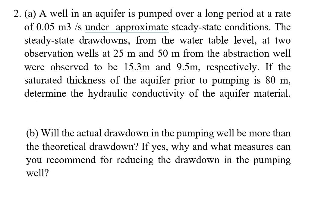 2. (a) A well in an aquifer is pumped over a long period at a rate
of 0.05 m3 /s under approximate steady-state conditions. The
steady-state drawdowns, from the water table level, at two
observation wells at 25 m and 50 m from the abstraction well
were observed to be 15.3m and 9.5m, respectively. If the
saturated thickness of the aquifer prior to pumping is 80 m,
determine the hydraulic conductivity of the aquifer material.
(b) Will the actual drawdown in the pumping well be more than
the theoretical drawdown? If yes, why and what measures can
you recommend for reducing the drawdown in the pumping
well?
