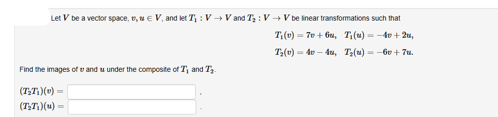 Let V be a vector space, v, u € V, and let T₁: V → V and T₂: V → V be linear transformations such that
T₁(v) = 7v+6u, T₁(u) = -
:-4v +2u,
T₂(v) 4v - 4u, T₂(u) = -6v+7u.
Find the images of u and under the composite of T₁ and T₂.
(T₂T₁)(v) =
(T₂T₁)(u) =