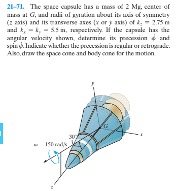 21-71. The space capsule has a mass of 2 Mg, center of
mass at G, and radii of gyration about its axis of symmetry
(z axis) and its transverse axes (x or y axis) of k; = 2.75 m
and k, = k, = 5.5 m, respectively. If the capsule has the
angular velocity shown, determine its precession o and
spin i. Indicate whether the precession is regular or retrograde.
Also, draw the space cone and body cone for the motion.
30%
w = 150 rad/s
