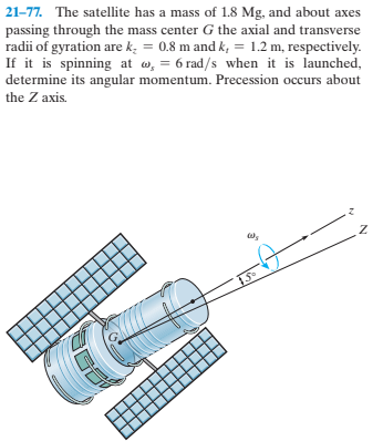 21-77. The satellite has a mass of 1.8 Mg, and about axes
passing through the mass center G the axial and transverse
radii of gyration are k. = 0.8 m and k, = 1.2 m, respectively.
If it is spinning at w, = 6 rad/s when it is launched,
determine its angular momentum. Precession occurs about
the Z axis.
