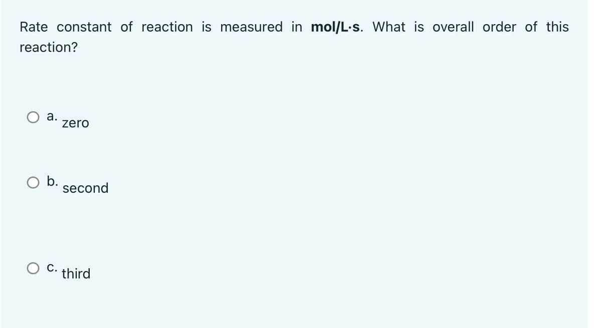 Rate constant of reaction is measured in mol/L.s. What is overall order of this
reaction?
a.
zero
b.
C.
second
third