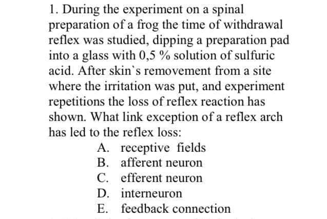 1. During the experiment on a spinal
preparation of a frog the time of withdrawal
reflex was studied, dipping a preparation pad
into a glass with 0,5 % solution of sulfuric
acid. After skin's removement from a site
where the irritation was put, and experiment
repetitions the loss of reflex reaction has
shown. What link exception of a reflex arch
has led to the reflex loss:
A. receptive fields
afferent neuron
B.
C. efferent neuron
D.
interneuron
E. feedback connection