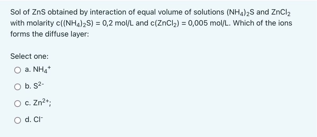 Sol of ZnS obtained by interaction of equal volume of solutions (NH4)2S and ZnCl₂
with molarity c((NH4)₂S) = 0,2 mol/L and c(ZnCl₂) = 0,005 mol/L. Which of the ions
forms the diffuse layer:
Select one:
a. NH4+
b. S²-
c. Zn²+;
O
O d. Cl