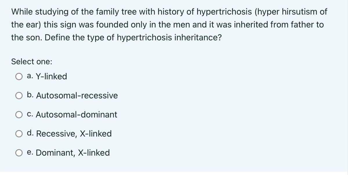 While studying of the family tree with history of hypertrichosis (hyper hirsutism of
the ear) this sign was founded only in the men and it was inherited from father to
the son. Define the type of hypertrichosis inheritance?
Select one:
a. Y-linked
b.
Autosomal-recessive
O c. Autosomal-dominant
d. Recessive, X-linked
e. Dominant, X-linked