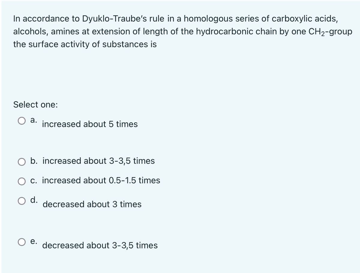 In accordance to Dyuklo-Traube's rule in a homologous series of carboxylic acids,
alcohols, amines at extension of length of the hydrocarbonic chain by one CH2-group
the surface activity of substances is
Select one:
а.
increased about 5 times
b. increased about 3-3,5 times
c. increased about 0.5-1.5 times
O d.
decreased about 3 times
е.
decreased about 3-3,5 times
