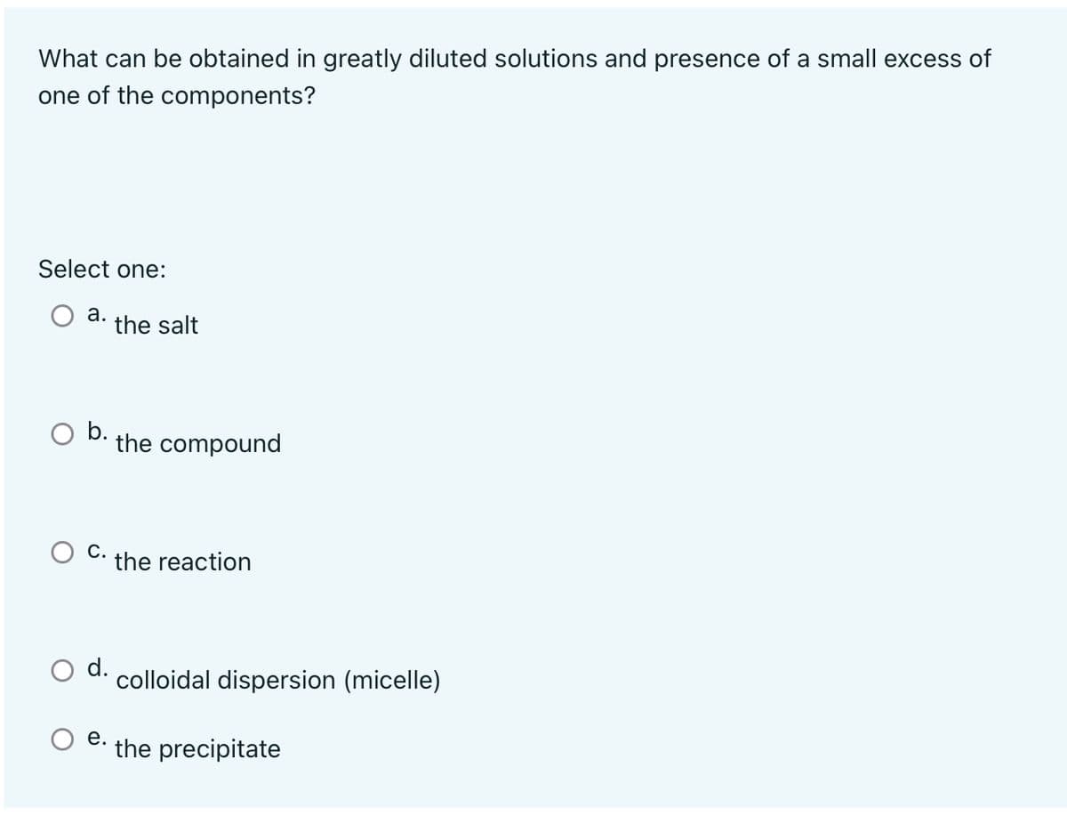 What can be obtained in greatly diluted solutions and presence of a small excess of
one of the components?
Select one:
a.
the salt
the compound
the reaction
d.
colloidal dispersion (micelle)
e.
the precipitate
C.