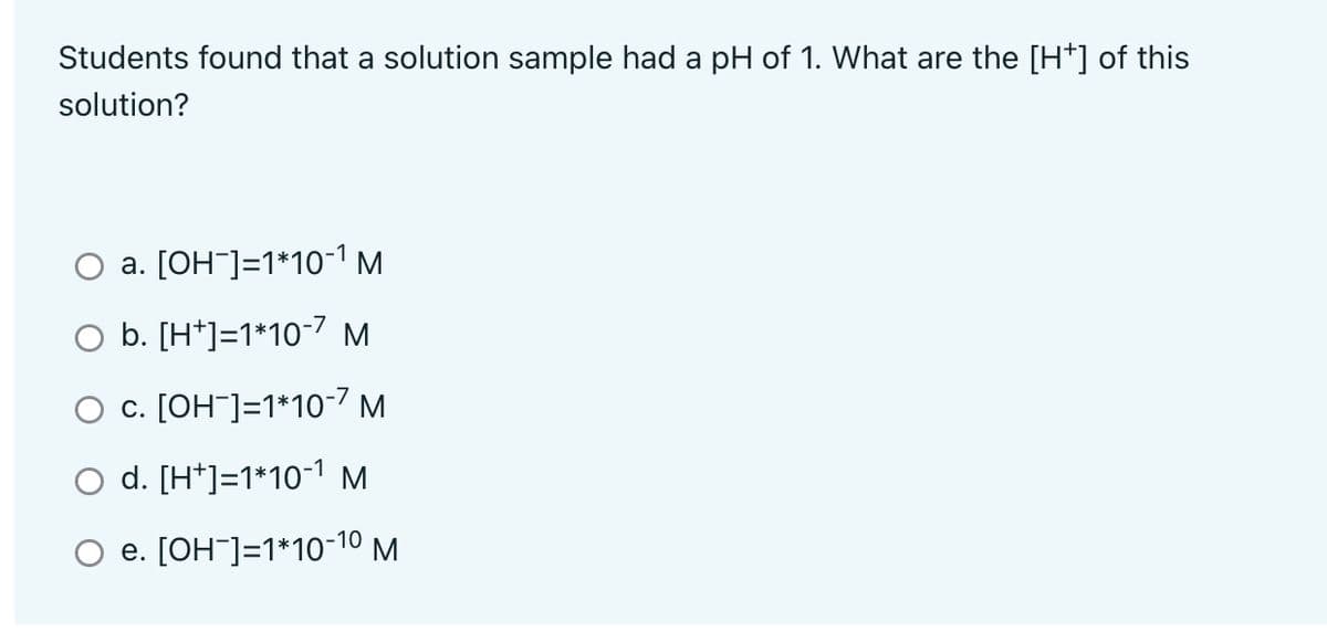 Students found that a solution sample had a pH of 1. What are the [H*] of this
solution?
O a. [OH-]=1*10-¹ M
O b. [H+]=1*10-7 M
O c. [OH-]=1*10-7 M
d. [H+]=1*10-¹ M
e. [OH-]=1*10-1⁰ M