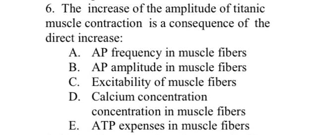 6. The increase of the amplitude of titanic
muscle contraction is a consequence of the
direct increase:
A. AP frequency in muscle fibers
B. AP amplitude in muscle fibers
C. Excitability of muscle fibers
D. Calcium concentration
concentration in muscle fibers
E. ATP expenses in muscle fibers