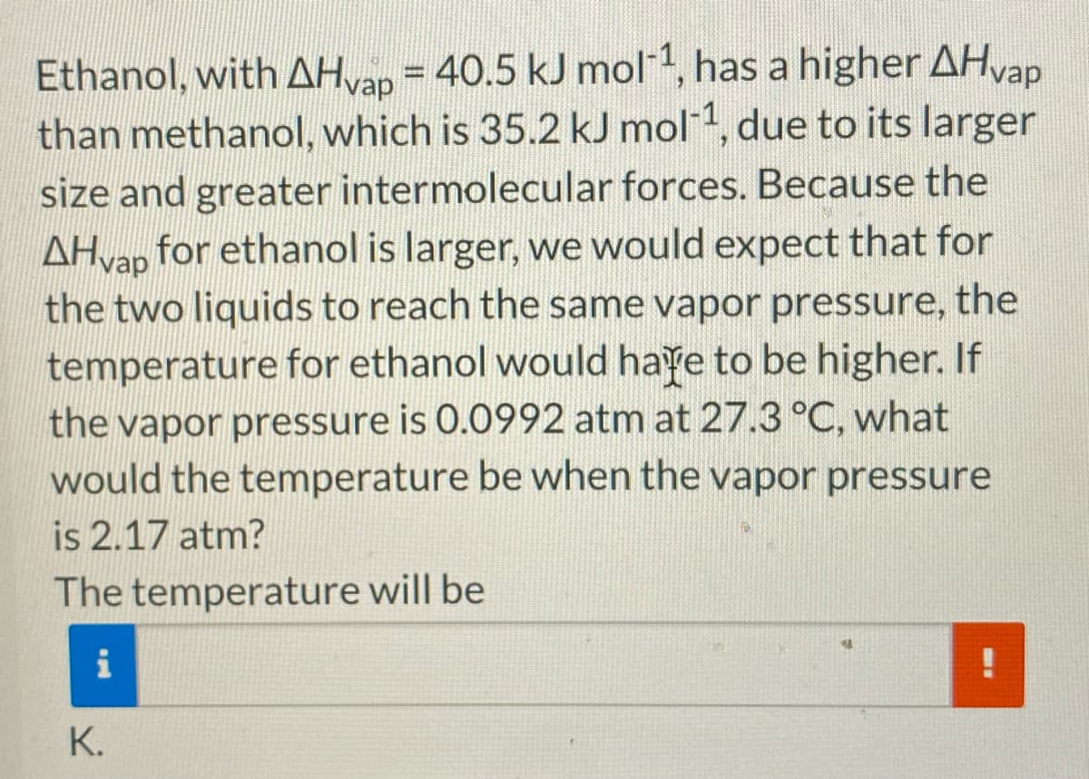 Ethanol, with AHvap = 40.5 kJ mol1, has a higher AHvap
than methanol, which is 35.2 kJ mol-1, due to its larger
size and greater intermolecular forces. Because the
AHvap for ethanol is larger, we would expect that for
the two liquids to reach the same vapor pressure, the
temperature for ethanol would haye to be higher. If
the vapor pressure is 0.0992 atm at 27.3 °C, what
would the temperature be when the vapor pressure
is 2.17 atm?
The temperature will be
i
K.
