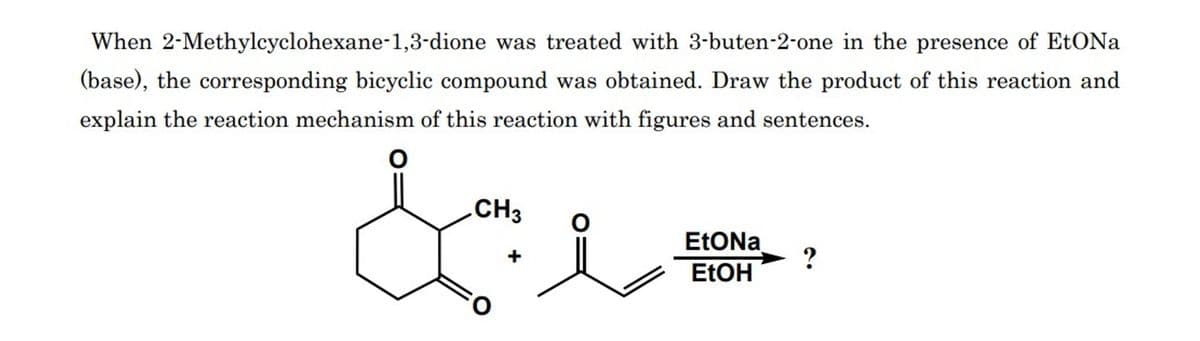 When 2-Methylcyclohexane-1,3-dione was treated with 3-buten-2-one in the presence of EtONa
(base), the corresponding bicyclic compound was obtained. Draw the product of this reaction and
explain the reaction mechanism of this reaction with figures and sentences.
CH3
de
EtONa
EtOH
?