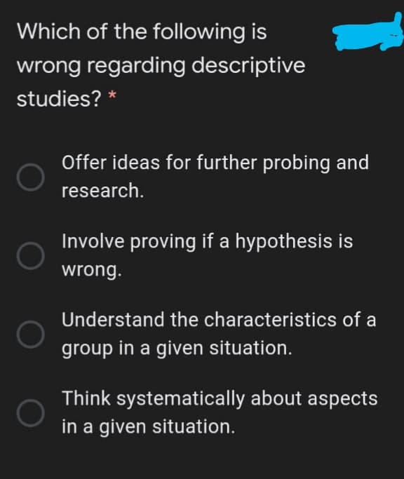 Which of the following is
wrong regarding descriptive
studies? *
Offer ideas for further probing and
research.
Involve proving if a hypothesis is
wrong.
Understand the characteristics of a
group in a given situation.
Think systematically about aspects
in a given situation.
