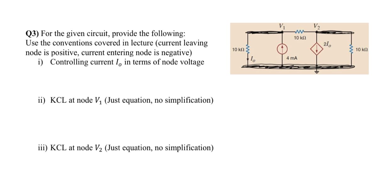 Q3) For the given circuit, provide the following:
Use the conventions covered in lecture (current leaving
node is positive, current entering node is negative)
i) Controlling current I, in terms of node voltage
ii) KCL at node V₁ (Just equation, no simplification)
iii) KCL at node V₂ (Just equation, no simplification)
10 ΚΩ Σ
10
ww
10 ΚΩ
4 mA
210
10 ΚΩ