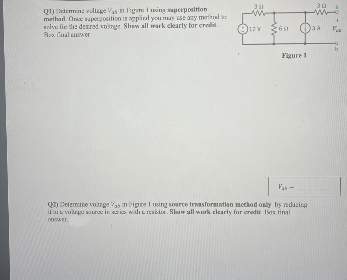 392
www
Q1) Determine voltage Vab in Figure 1 using superposition
method. Once superposition is applied you may use any method to
solve for the desired voltage. Show all work clearly for credit.
Box final answer
Vab=
Q2) Determine voltage Vab in Figure 1 using source transformation method only by reducing
it to a voltage source in series with a resistor. Show all work clearly for credit. Box final
answer.
12 V
692
Figure 1
3Ω
3 A
a
+
Vab
b